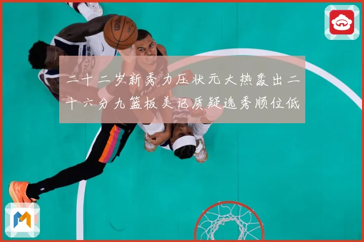 二十二岁新秀力压状元大热轰出二十六分九篮板美记质疑选秀顺位低赛场复盘-深度解析