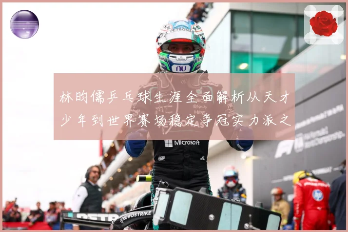 林昀儒乒乓球生涯全面解析从天才少年到世界赛场稳定争冠实力派之路-深度解析