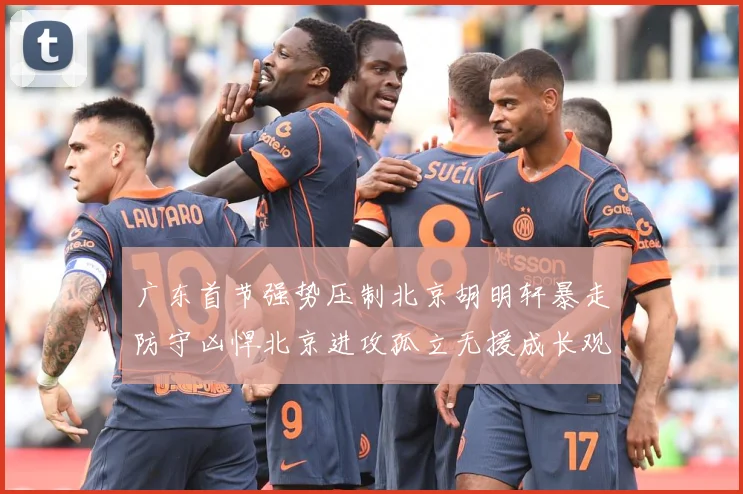 广东首节强势压制北京胡明轩暴走防守凶悍北京进攻孤立无援成长观察-深度解析