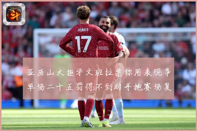亚历山大拒学文班拉票称用表现争单场二十五罚得不到对手抱赛场复盘-深度解析