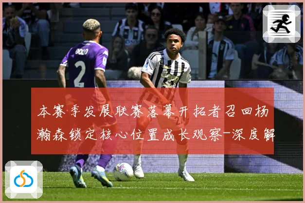 本赛季发展联赛落幕开拓者召回杨瀚森锁定核心位置成长观察-深度解析